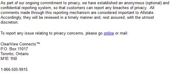 As part of our ongoing commitment to privacy, we have established an anonymous (optional) and confidential reporting system, so that customers can report any breaches of privacy. All comments made through this reporting mechanism are considered important to Allstate. Accordingly, they will be reviewed in a timely manner and, rest assured, with the utmost discretion. To report any issue relating to privacy concerns, please go online or mail: ClearView Connects™ P.O. Box 11017 Toronto, Ontario M1E 1N0 1-866-505-9915