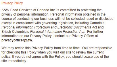 Privacy Policy A&W Food Services of Canada Inc. is committed to protecting the privacy of personal information. Personal information obtained in the course of conducting our business will not be collected, used or disclosed except in compliance with governing legislation, including Canada’s Personal Information Protection and Electronic Documents Act and British Columbia’s Personal Information Protection Act. For further information on our Privacy Policy, contact our Privacy Officer at privacyofficer@aw. We may revise this Privacy Policy from time to time. You are responsible for checking this Policy when you visit our site to review the current policy. If you do not agree with the Policy, you should cease use of the site immediately.