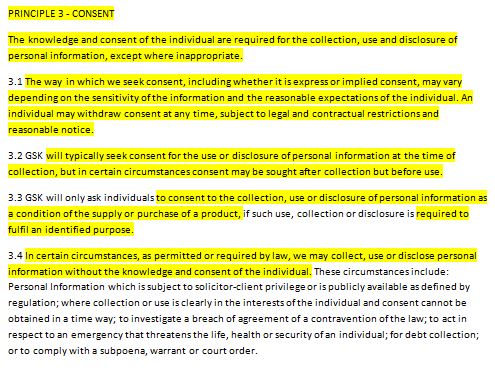 3.PRINCIPLE 3 - CONSENT The knowledge and consent of the individual are required for the collection, use and disclosure of personal information, except where inappropriate. 3.1 The way in which we seek consent, including whether it is express or implied consent, may vary depending on the sensitivity of the information and the reasonable expectations of the individual. An individual may withdraw consent at any time, subject to legal and contractual restrictions and reasonable notice. 3.2 GSK will typically seek consent for the use or disclosure of personal information at the time of collection, but in certain circumstances consent may be sought after collection but before use. 3.3 GSK will only ask individuals to consent to the collection, use or disclosure of personal information as a condition of the supply or purchase of a product, if such use, collection or disclosure is required to fulfil an identified purpose. 3.4 In certain circumstances, as permitted or required by law, we may collect, use or disclose personal information without the knowledge and consent of the individual. These circumstances include: Personal Information which is subject to solicitor-client privilege or is publicly available as defined by regulation; where collection or use is clearly in the interests of the individual and consent cannot be obtained in a time way; to investigate a breach of agreement of a contravention of the law; to act in respect to an emergency that threatens the life, health or security of an individual; for debt collection; or to comply with a subpoena, warrant or court order.