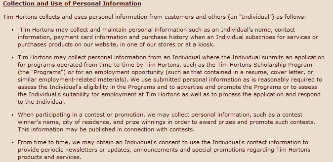 Collection and Use of Personal Information Tim Hortons collects and uses personal information from customers and others (an "Individual") as follows: Tim Hortons may collect and maintain personal information such as an Individual's name, contact information, payment card information and purchase history when an Individual subscribes for services or purchases products on our website, in one of our stores or at a kiosk. Tim Hortons may collect personal information from an Individual where the Individual submits an application for programs operated from time-to-time by Tim Hortons, such as the Tim Hortons Scholarship Program (the "Programs") or for an employment opportunity (such as that contained in a resume, cover letter, or similar employment-related materials). We use submitted personal information as is reasonably required to assess the Individual's eligibility in the Programs and to advertise and promote the Programs or to assess the Individual's suitability for employment at Tim Hortons as well as to process the application and respond to the Individual. When participating in a contest or promotion, we may collect personal information, such as a contest winner's name, city of residence, and prize winnings in order to award prizes and promote such contests. This information may be published in connection with contests. From time to time, we may obtain an Individual's consent to use the Individual's contact information to provide periodic newsletters or updates, announcements and special promotions regarding Tim Hortons products and services.