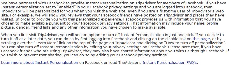 We have partnered with Facebook to provide Instant Personalization on TripAdvisor for members of Facebook. If you have Instant Personalization set to “enabled” in your Facebook privacy settings and you are logged into Facebook, then TripAdvisor will be personalized for you when you visit the Web site, even if you are a first-time user of TripAdvisor’s Web site. For example, we will show you reviews that your Facebook friends have posted on TripAdvisor and places they have visited. In order to provide you with this personalized experience, Facebook provides us with information that you have chosen to make available pursuant to your Facebook privacy settings. That information may include your name, profile picture, gender, friend lists and any other information you have chosen to make available. When you first visit TripAdvisor, you will see an option to turn off Instant Personalization in just one click. If you decide to turn it off at a later date, you can do so by first logging into Facebook and clicking on the disable link on this page, or by scrolling over the “Learn More” link on the top of the page on TripAdvisor and clicking on “How to turn off personalization”. You can also turn off Instant Personalization by editing your privacy settings on Facebook. Please note that, if you have Facebook friends who are using TripAdvisor, they may also have shared information about you with us through Facebook. If you wish to prevent that sharing, you can do so by editing your Facebook privacy settings. Learn more about Instant Personalization on Facebook or read TripAdvisor’s Instant Personalization FAQ’s.